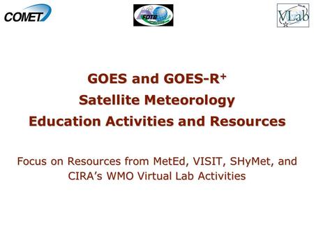 GOES and GOES-R + Satellite Meteorology Education Activities and Resources Focus on Resources from MetEd, VISIT, SHyMet, and CIRA’s WMO Virtual Lab Activities.