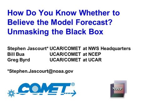 How Do You Know Whether to Believe the Model Forecast? Unmasking the Black Box Stephen Jascourt*UCAR/COMET at NWS Headquarters Bill BuaUCAR/COMET at NCEP.