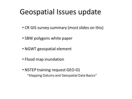 Geospatial Issues update CR GIS survey summary (most slides on this) SBW polygons white paper NGWT geospatial element Flood map inundation NSTEP training.