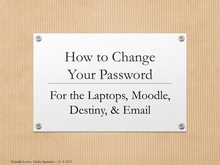How to Change Your Password For the Laptops, Moodle, Destiny, & Email Michelle Lowe – Media Specialist – 12/4/2013.