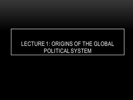 LECTURE 1: ORIGINS OF THE GLOBAL POLITICAL SYSTEM.