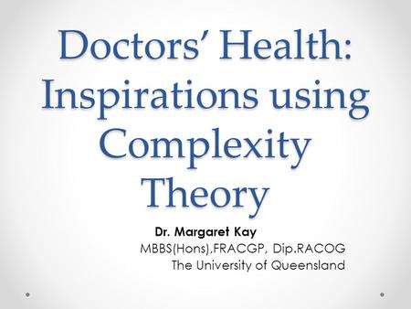 Doctors’ Health: Inspirations using Complexity Theory Dr. Margaret Kay MBBS(Hons),FRACGP, Dip.RACOG The University of Queensland.