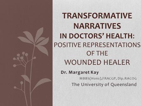 Dr. Margaret Kay MBBS(Hons),FRACGP, Dip.RACOG The University of Queensland TRANSFORMATIVE NARRATIVES IN DOCTORS’ HEALTH: POSITIVE REPRESENTATIONS OF THE.