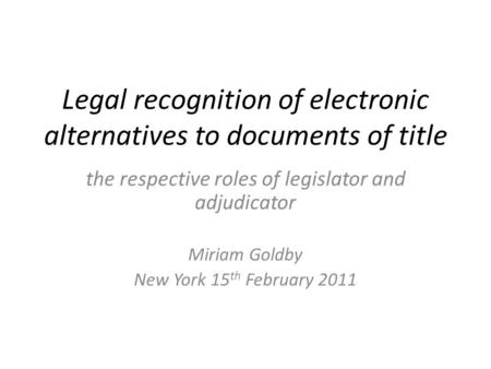 Legal recognition of electronic alternatives to documents of title the respective roles of legislator and adjudicator Miriam Goldby New York 15 th February.