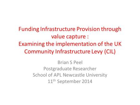 Funding Infrastructure Provision through value capture : Examining the implementation of the UK Community Infrastructure Levy (CIL) Brian S Peel Postgraduate.