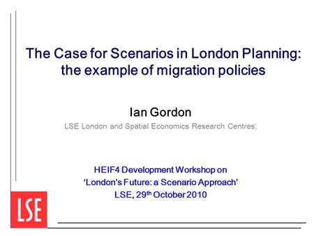 The Case for Scenarios in London Planning: the example of migration policies Ian Gordon LSE London and Spatial Economics Research Centres, HEIF4 Development.
