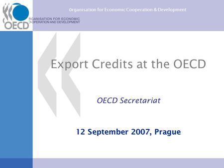 O rganisation for Economic Cooperation & Development Export Credits at the OECD OECD Secretariat 12 September 2007, Prague.