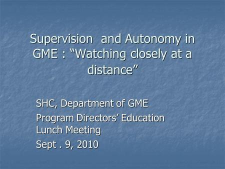 Supervision and Autonomy in GME : “Watching closely at a distance” SHC, Department of GME Program Directors’ Education Lunch Meeting Sept. 9, 2010.