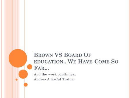 B ROWN VS B OARD O F EDUCATION.. W E H AVE C OME S O F AR... And the work continues.. Andrea A lawful Trainer.
