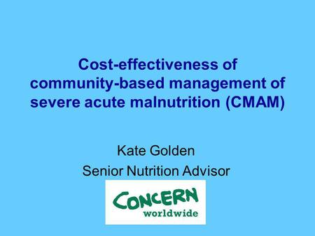 Cost-effectiveness of community-based management of severe acute malnutrition (CMAM) Kate Golden Senior Nutrition Advisor.