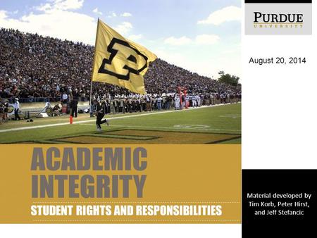 ACADEMIC INTEGRITY STUDENT RIGHTS AND RESPONSIBILITIES August 20, 2014 Material developed by Tim Korb, Peter Hirst, and Jeff Stefancic.
