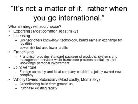 “It’s not a matter of if, rather when you go international.” What strategy will you choose? Exporting ( Most common, least risky) Licensing –Licensor offers.