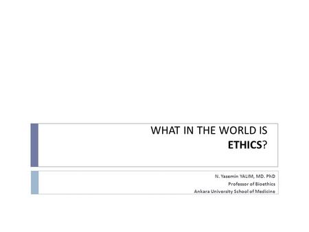 WHAT IN THE WORLD IS ETHICS? N. Yasemin YALIM, MD. PhD Professor of Bioethics Ankara University School of Medicine.
