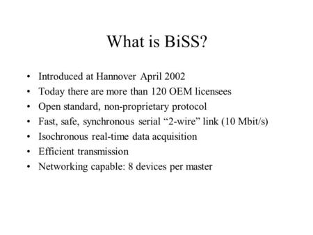 What is BiSS? Introduced at Hannover April 2002 Today there are more than 120 OEM licensees Open standard, non-proprietary protocol Fast, safe, synchronous.