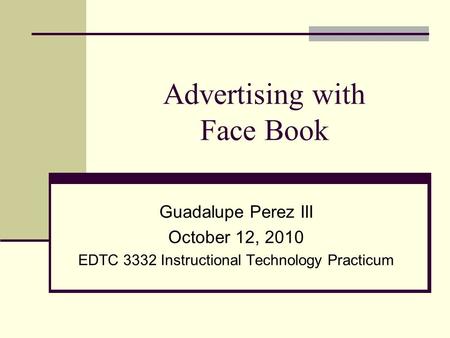 Advertising with Face Book Guadalupe Perez III October 12, 2010 EDTC 3332 Instructional Technology Practicum.