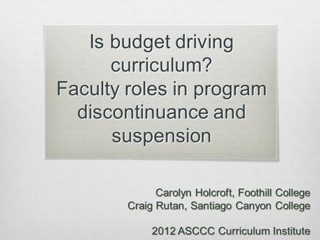 Is budget driving curriculum? Faculty roles in program discontinuance and suspension Carolyn Holcroft, Foothill College Craig Rutan, Santiago Canyon College.