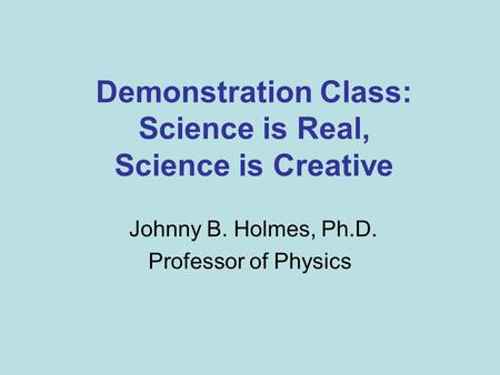 Demonstration Class: Science is Real, Science is Creative Johnny B. Holmes, Ph.D. Professor of Physics.