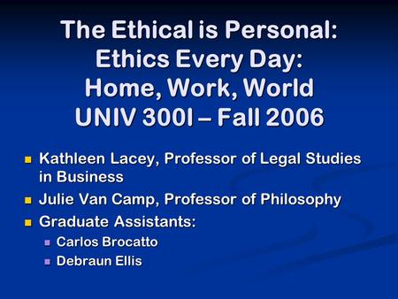 The Ethical is Personal: Ethics Every Day: Home, Work, World UNIV 300I – Fall 2006 Kathleen Lacey, Professor of Legal Studies in Business Kathleen Lacey,