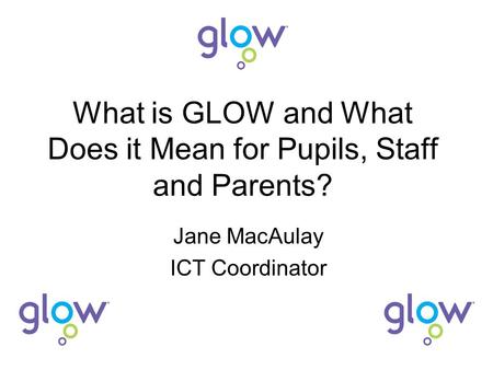 What is GLOW and What Does it Mean for Pupils, Staff and Parents? Jane MacAulay ICT Coordinator.