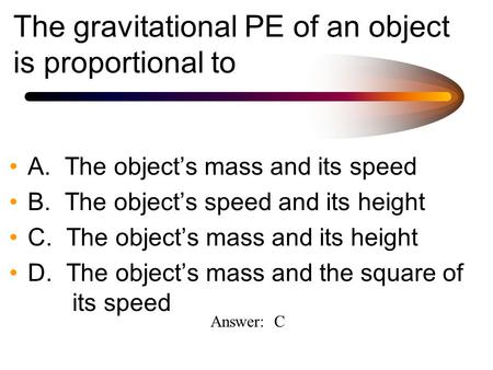 The gravitational PE of an object is proportional to A. The object’s mass and its speed B. The object’s speed and its height C. The object’s mass and its.