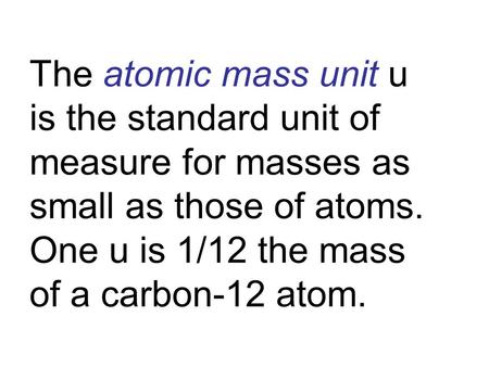 The atomic mass unit u is the standard unit of measure for masses as small as those of atoms. One u is 1/12 the mass of a carbon-12 atom.