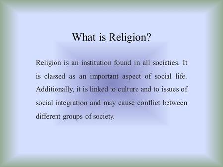 What is Religion? Religion is an institution found in all societies. It is classed as an important aspect of social life. Additionally, it is linked to.