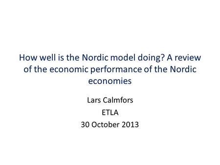 How well is the Nordic model doing? A review of the economic performance of the Nordic economies Lars Calmfors ETLA 30 October 2013.