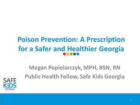 Poison Prevention: A Prescription for a Safer and Healthier Georgia Megan Popielarczyk, MPH, BSN, RN Public Health Fellow, Safe Kids Georgia 1.