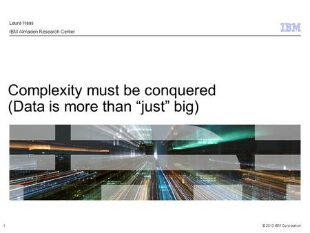 © 2013 IBM Corporation Complexity must be conquered (Data is more than “just” big) Laura Haas IBM Almaden Research Center 1.