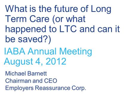 What is the future of Long Term Care (or what happened to LTC and can it be saved?) IABA Annual Meeting August 4, 2012 Michael Barnett Chairman and CEO.