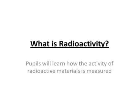 What is Radioactivity? Pupils will learn how the activity of radioactive materials is measured.