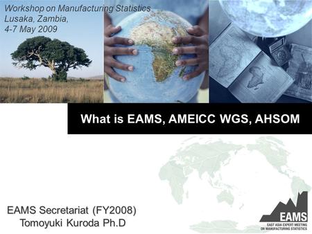 What is EAMS, AMEICC WGS, AHSOM Workshop on Manufacturing Statistics Lusaka, Zambia, 4-7 May 2009 EAMS Secretariat (FY2008) Tomoyuki Kuroda Ph.D.