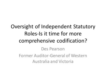 Oversight of Independent Statutory Roles-Is it time for more comprehensive codification? Des Pearson Former Auditor-General of Western Australia and Victoria.