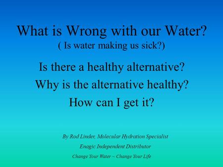 Change Your Water ~ Change Your Life What is Wrong with our Water? ( Is water making us sick?) Is there a healthy alternative? Why is the alternative healthy?
