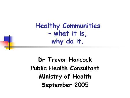 Healthy Communities – what it is, why do it. Dr Trevor Hancock Public Health Consultant Ministry of Health September 2005.