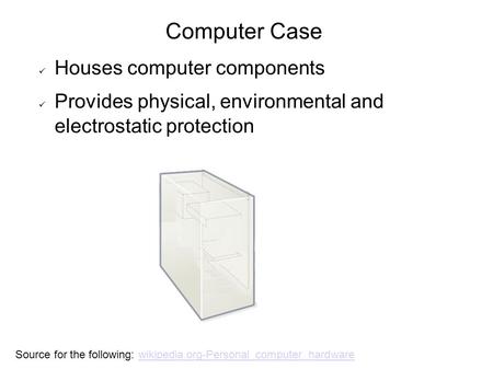 Computer Case Houses computer components Provides physical, environmental and electrostatic protection Source for the following: wikipedia.org-Personal_computer_hardwarewikipedia.org-Personal_computer_hardware.