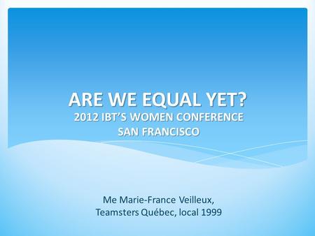 ARE WE EQUAL YET? 2012 IBT’S WOMEN CONFERENCE SAN FRANCISCO Me Marie-France Veilleux, Teamsters Québec, local 1999.