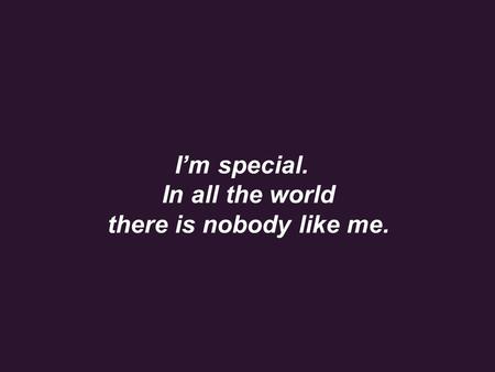 I’m special. In all the world there is nobody like me.