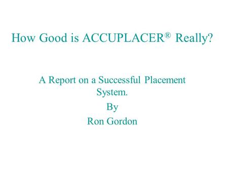 How Good is ACCUPLACER ® Really? A Report on a Successful Placement System. By Ron Gordon.