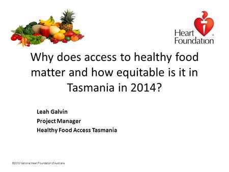 ©2010 National Heart Foundation of Australia Why does access to healthy food matter and how equitable is it in Tasmania in 2014? Leah Galvin Project Manager.