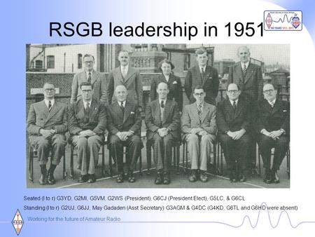 Working for the future of Amateur Radio RSGB leadership in 1951 Seated (l to r) G3YD, G2MI, G5VM, G2WS (President), G6CJ (President Elect), G5LC, & G6CL.
