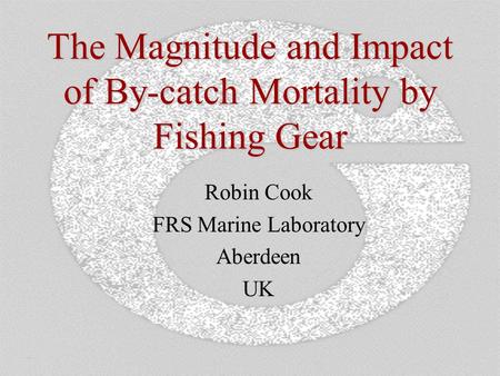 The Magnitude and Impact of By-catch Mortality by Fishing Gear Robin Cook FRS Marine Laboratory Aberdeen UK.