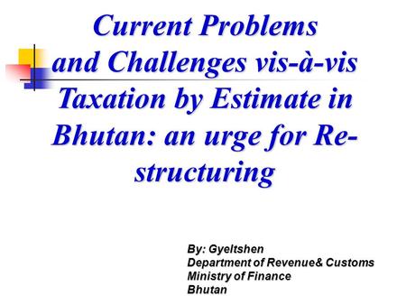 Current Problems and Challenges vis-à-vis Taxation by Estimate in Bhutan: an urge for Re- structuring By: Gyeltshen Department of Revenue& Customs Ministry.