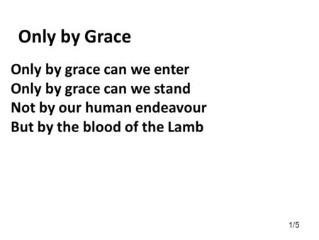 Only by grace can we enter Only by grace can we stand Not by our human endeavour But by the blood of the Lamb Only by Grace 1/5.