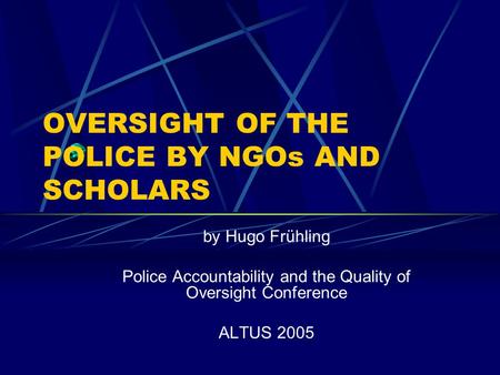 OVERSIGHT OF THE POLICE BY NGOs AND SCHOLARS by Hugo Frühling Police Accountability and the Quality of Oversight Conference ALTUS 2005.