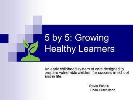 5 by 5: Growing Healthy Learners An early childhood system of care designed to prepare vulnerable children for success in school and in life. Sylvia Echols.
