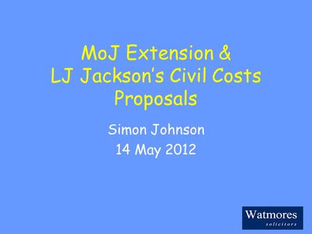 MoJ Extension & LJ Jackson’s Civil Costs Proposals Simon Johnson 14 May 2012.
