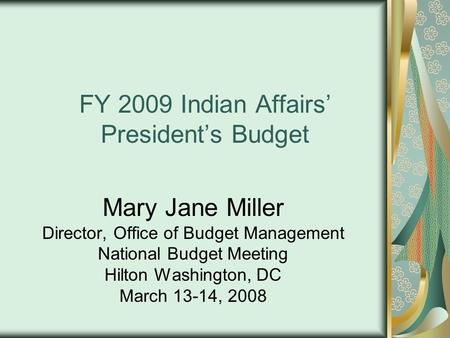 FY 2009 Indian Affairs’ President’s Budget Mary Jane Miller Director, Office of Budget Management National Budget Meeting Hilton Washington, DC March 13-14,