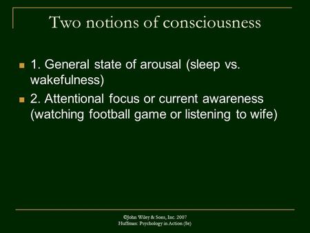 ©John Wiley & Sons, Inc. 2007 Huffman: Psychology in Action (8e) Two notions of consciousness 1. General state of arousal (sleep vs. wakefulness) 2. Attentional.