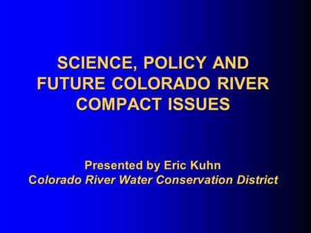 SCIENCE, POLICY AND FUTURE COLORADO RIVER COMPACT ISSUES Presented by Eric Kuhn Colorado River Water Conservation District.